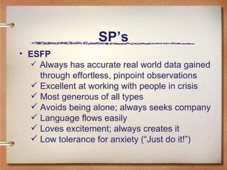SP’s ESFP Always has accurate real world data gained   through effortless, pinpoint observations Excellent at working with people in crisis Most generous of all types Avoids being alone; always seeks company Language flows easily Loves excitement; always creates it Low tolerance for anxiety (“Just do it!”)  