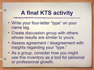 A final KTS activity Write your four-letter “type” on your name tag.  Create discussion group with others whose results are similar to yours.  Assess agreement / disagreement with insights regarding your “type.” As a group, consider how you might use this inventory as a tool for personal or professional growth.  