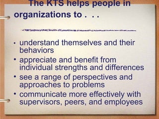 The KTS helps people in organizations to .  . .   • understand themselves and their behaviors appreciate and benefit from individual strengths and differences see a range of perspectives and approaches to problems communicate more effectively with supervisors, peers, and employees 