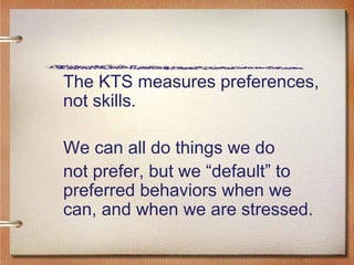 The KTS measures preferences, not skills.  We can all do things we do  not prefer, but we “default” to preferred behaviors when we can, and when we are stressed.  