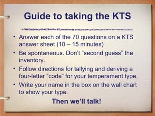 Guide to taking the KTS Answer each of the 70 questions on a KTS answer sheet (10 – 15 minutes) Be spontaneous. Don’t “second guess” the inventory.  Follow directions for tallying and deriving a four-letter “code” for your temperament type.  Write your name in the box on the wall chart to show your type.  Then we’ll talk!   