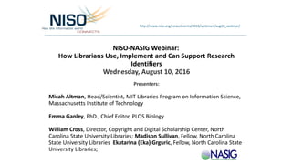 NISO-NASIG Webinar:
How Librarians Use, Implement and Can Support Research
Identifiers
Wednesday, August 10, 2016
Presenters:
Micah Altman, Head/Scientist, MIT Libraries Program on Information Science,
Massachusetts Institute of Technology
Emma Ganley, PhD., Chief Editor, PLOS Biology
William Cross, Director, Copyright and Digital Scholarship Center, North
Carolina State University Libraries; Madison Sullivan, Fellow, North Carolina
State University Libraries Ekatarina (Eka) Grguric, Fellow, North Carolina State
University Libraries;
http://www.niso.org/news/events/2016/webinars/aug10_webinar/
 