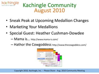August 2010 Sneak Peak at Upcoming Medallion Changes Marketing Your Medallions Special Guest: Heather Cushman-Dowdee Mama is… http://www.mama-is.com/ Hathor the Cowgoddesshttp://www.thecowgoddess.com/ Copyright 2010, Kachingle, Inc. -- Please Share - Aug. 2010 Community Meeting 
