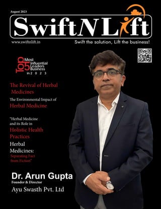August 2023
L
L
Swift ft
Swift the solution, Lift the business!
www.swiftnlift.in
Ayu Swasth Pvt. Ltd
Most
Top
5Influential
Leaders
Business
in 2 0 2 3
The Revival of Herbal
Medicines
The Environmental Impact of
Herbal Medicine
Herbal
Medicines:
Separating Fact
from Fiction”
“Herbal Medicine
and its Role in
Holistic Health
Practices
Dr. Arun Gupta
Founder & Director
 