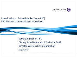 Kamakshi Sridhar, PhD
Distinguished Member of Technical Staff
Director Wireless CTO organization
August 2012
Introduction to Evolved Packet Core (EPC):
EPC Elements, protocols and procedures
 