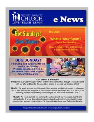 LOVE - TEACH - REACH                                  e News
    Hot Sundays!                                 This Week:




    Cool Topics
                                                  Whatʼs Your Sport?
                                                          Pastor Tom Speaking

                                                 Read 1 Peter 1:13 to 2:3 this week
                                                    in preparation for Sunday




     BBQ SUNDAY!
Fellowship and Burgers after the
      service this Sunday.
  Proceeds to go toward the C.E.
 Department to purchase supplies
        for our fall program.

                                 Our Vision & Purpose
LOVE: We love God through worship, and love those around us through serving the Lord
    with our gifts and talents. Serving other people is seen as worshipping Christ.

TEACH: We teach and are taught through Bible reading, and being involved in a Connect
Group. Our desire is for everyone to be in the process of spiritual growth. It is through the
     teaching process that the Holy Spirit changes our lives to be more like Christ.

  REACH: We reach out into our community, and world with our resources, talents and
   spiritual gifts. It is our desire to not only give to outreach, but to be involved through
  opportunities such as mission teams, To Kingsville With Love, and Celebrate Canada.


               Kingsville Community Church www.kingsvillechurch.com
 