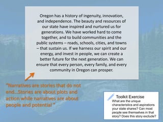 Oregon has a history of ingenuity, innovation,
and independence. The beauty and resources of
our state have inspired and nurtured us for
generations. We have worked hard to come
together, and to build communities and the
public systems – roads, schools, cities, and towns
– that sustain us. If we harness our spirit and our
energy, and invest in people, we can create a
better future for the next generation. We can
ensure that every person, every family, and every
community in Oregon can prosper.
“Narratives are stories that do not
end…Stories are about plots and
action while narratives are about
people and potential “
Toolkit Exercise
What are the unique
characteristics and aspirations
your state shares? Can most
people see themselves in that
story? Does this story exclude?
 