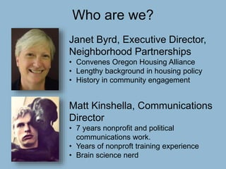 Who are we?
Janet Byrd, Executive Director,
Neighborhood Partnerships
• Convenes Oregon Housing Alliance
• Lengthy background in housing policy
• History in community engagement
Matt Kinshella, Communications
Director
• 7 years nonprofit and political
communications work.
• Years of nonproft training experience
• Brain science nerd
 