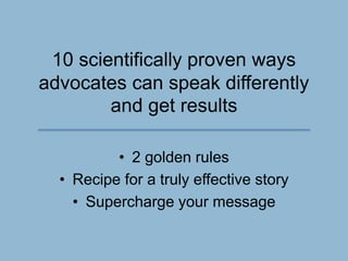 10 scientifically proven ways
advocates can speak differently
and get results
• 2 golden rules
• Recipe for a truly effective story
• Supercharge your message
 