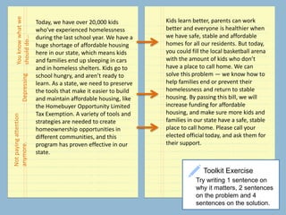 Toolkit Exercise
Try writing 1 sentence on
why it matters, 2 sentences
on the problem and 4
sentences on the solution.
Today, we have over 20,000 kids
who’ve experienced homelessness
during the last school year. We have a
huge shortage of affordable housing
here in our state, which means kids
and families end up sleeping in cars
and in homeless shelters. Kids go to
school hungry, and aren’t ready to
learn. As a state, we need to preserve
the tools that make it easier to build
and maintain affordable housing, like
the Homebuyer Opportunity Limited
Tax Exemption. A variety of tools and
strategies are needed to create
homeownership opportunities in
different communities, and this
program has proven effective in our
state.
Depressing
Notpayingattention
anymore.
Youknowwhatwe
shoulddo…
Kids learn better, parents can work
better and everyone is healthier when
we have safe, stable and affordable
homes for all our residents. But today,
you could fill the local basketball arena
with the amount of kids who don’t
have a place to call home. We can
solve this problem — we know how to
help families end or prevent their
homelessness and return to stable
housing. By passing this bill, we will
increase funding for affordable
housing, and make sure more kids and
families in our state have a safe, stable
place to call home. Please call your
elected official today, and ask them for
their support.
 