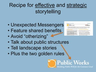 Recipe for effective and strategic
storytelling
• Unexpected Messengers
• Feature shared benefits
• Avoid “otherizing”
• Talk about public structures
• Tell landscape stories
• Plus the two golden rules
 