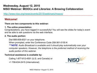 Wednesday, August 12, 2015
NISO Webinar: MOOCs and Libraries: A Brewing Collaboration
NISO Webinar • August 12, 2015
http://www.niso.org/news/events/2015/webinars/moocs/
Welcome!
There are two components to this webinar:
1. The online presentation:
Congratulations, you have logged in successfully! You will see the slides for today’s event
and be able to ask questions via the web interface.
2. The audio portion:
Dial 888-858-6021 on your telephone.
When prompted, enter the Conference Code 258-361-5155 #.
***NOTE: Audio Broadcast is available and it should play automatically over your
computer speakers. However, the telephone is the preferred method of receiving the
audio portion of this webinar.
Technical assistance is available by:
Calling 1-877-812-4501 (U.S. and Canada) or
+1 706-634-2415 (International)
 