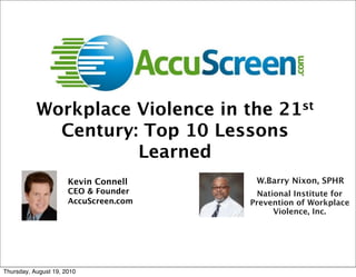 Workplace Violence in the 21st
             Century: Top 10 Lessons
                     Learned
                      Kevin Connell     W.Barry Nixon, SPHR
                      CEO & Founder      National Institute for
                      AccuScreen.com   Prevention of Workplace
                                             Violence, Inc.




Thursday, August 19, 2010
 