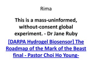 Rima
This is a mass-uninformed,
without-consent global
experiment. - Dr Jane Ruby
[DARPA Hydrogel Biosensor] The
Roadmap of the Mark of the Beast
final - Pastor Choi Ho Young-
 