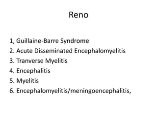 Reno
1, Guillaine-Barre Syndrome
2. Acute Disseminated Encephalomyelitis
3. Tranverse Myelitis
4. Encephalitis
5. Myelitis
6. Encephalomyelitis/meningoencephalitis,
 