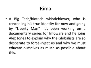 Rima
• A Big Tech/biotech whistleblower, who is
concealing his true identity for now and going
by “Liberty Man” has been working on a
documentary series for Infowars and he joins
Alex Jones to explain why the Globalists are so
desperate to force-inject us and why we must
educate ourselves as much as possible about
this.
 