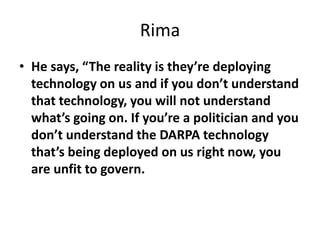 Rima
• He says, “The reality is they’re deploying
technology on us and if you don’t understand
that technology, you will not understand
what’s going on. If you’re a politician and you
don’t understand the DARPA technology
that’s being deployed on us right now, you
are unfit to govern.
 