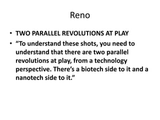 Reno
• TWO PARALLEL REVOLUTIONS AT PLAY
• “To understand these shots, you need to
understand that there are two parallel
revolutions at play, from a technology
perspective. There’s a biotech side to it and a
nanotech side to it.”
 