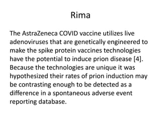 Rima
The AstraZeneca COVID vaccine utilizes live
adenoviruses that are genetically engineered to
make the spike protein vaccines technologies
have the potential to induce prion disease [4].
Because the technologies are unique it was
hypothesized their rates of prion induction may
be contrasting enough to be detected as a
difference in a spontaneous adverse event
reporting database.
 