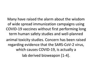 Many have raised the alarm about the wisdom
of wide spread immunization campaigns using
COVID-19 vaccines without first performing long
term human safety studies and well-planned
animal toxicity studies. Concern has been raised
regarding evidence that the SARS-CoV-2 virus,
which causes COVID-19, is actually a
lab derived bioweapon [1-4].
 