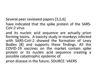 Several peer reviewed papers [3,5,6]
have indicated that the spike protein of the SARS-
CoV-2 virus
and its nucleic acid sequence are actually prion
forming toxins. A toxicity study in monkeys infected
with SARS-CoV-2 showed the formation of Lewy
Bodies [8] and supports these findings. All the
COVID-19 vaccines on the market contain spike
protein or its nucleic acid sequence creating a
possible catastrophic epidemic of
prion disease in the future. SOURCE: VAERS
 