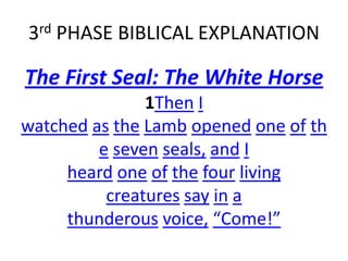 3rd PHASE BIBLICAL EXPLANATION
The First Seal: The White Horse
1Then I
watched as the Lamb opened one of th
e seven seals, and I
heard one of the four living
creatures say in a
thunderous voice, “Come!”
 