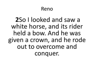 Reno
2So I looked and saw a
white horse, and its rider
held a bow. And he was
given a crown, and he rode
out to overcome and
conquer.
 