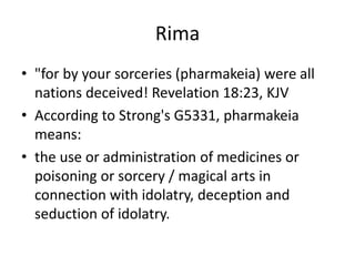 Rima
• "for by your sorceries (pharmakeia) were all
nations deceived! Revelation 18:23, KJV
• According to Strong's G5331, pharmakeia
means:
• the use or administration of medicines or
poisoning or sorcery / magical arts in
connection with idolatry, deception and
seduction of idolatry.
 