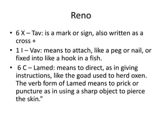 Reno
• 6 X – Tav: is a mark or sign, also written as a
cross +
• 1 I – Vav: means to attach, like a peg or nail, or
fixed into like a hook in a fish.
• 6 C – Lamed: means to direct, as in giving
instructions, like the goad used to herd oxen.
The verb form of Lamed means to prick or
puncture as in using a sharp object to pierce
the skin.”
 