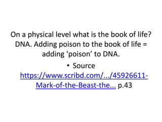 On a physical level what is the book of life?
DNA. Adding poison to the book of life =
adding ‘poison’ to DNA.
• Source
https://www.scribd.com/.../45926611-
Mark-of-the-Beast-the... p.43
 