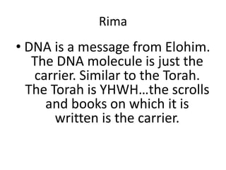 Rima
• DNA is a message from Elohim.
The DNA molecule is just the
carrier. Similar to the Torah.
The Torah is YHWH…the scrolls
and books on which it is
written is the carrier.
 