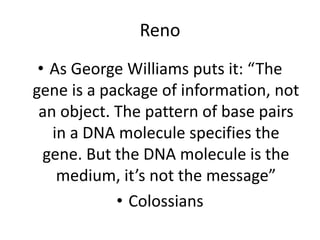 Reno
• As George Williams puts it: “The
gene is a package of information, not
an object. The pattern of base pairs
in a DNA molecule specifies the
gene. But the DNA molecule is the
medium, it’s not the message”
• Colossians
 