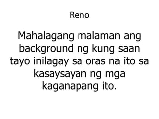 Reno
Mahalagang malaman ang
background ng kung saan
tayo inilagay sa oras na ito sa
kasaysayan ng mga
kaganapang ito.
 