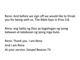 Reno: And before we sign off we would like to thnak
you for being with us. The Bible Says in Prov 3:8
Rima: ang Salita ng Dios ay kagalingan ng iyong
katawan at kalakasan ng iyong mga buto.
Reno: Thank you I am Reno
And I am Rima
At your service. Gospel Beacon TV
 