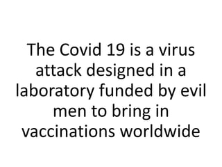 The Covid 19 is a virus
attack designed in a
laboratory funded by evil
men to bring in
vaccinations worldwide
 