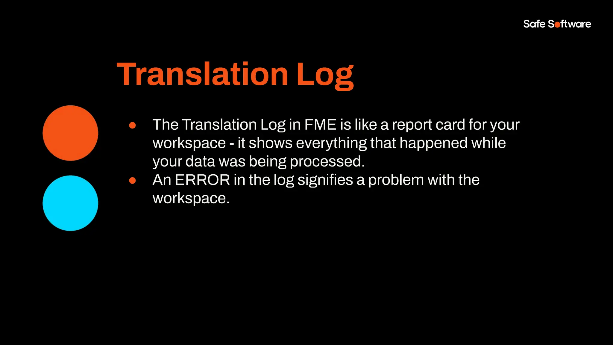 Translation Log
● The Translation Log in FME is like a report card for your
workspace - it shows everything that happened while
your data was being processed.
● An ERROR in the log signiﬁes a problem with the
workspace.
 