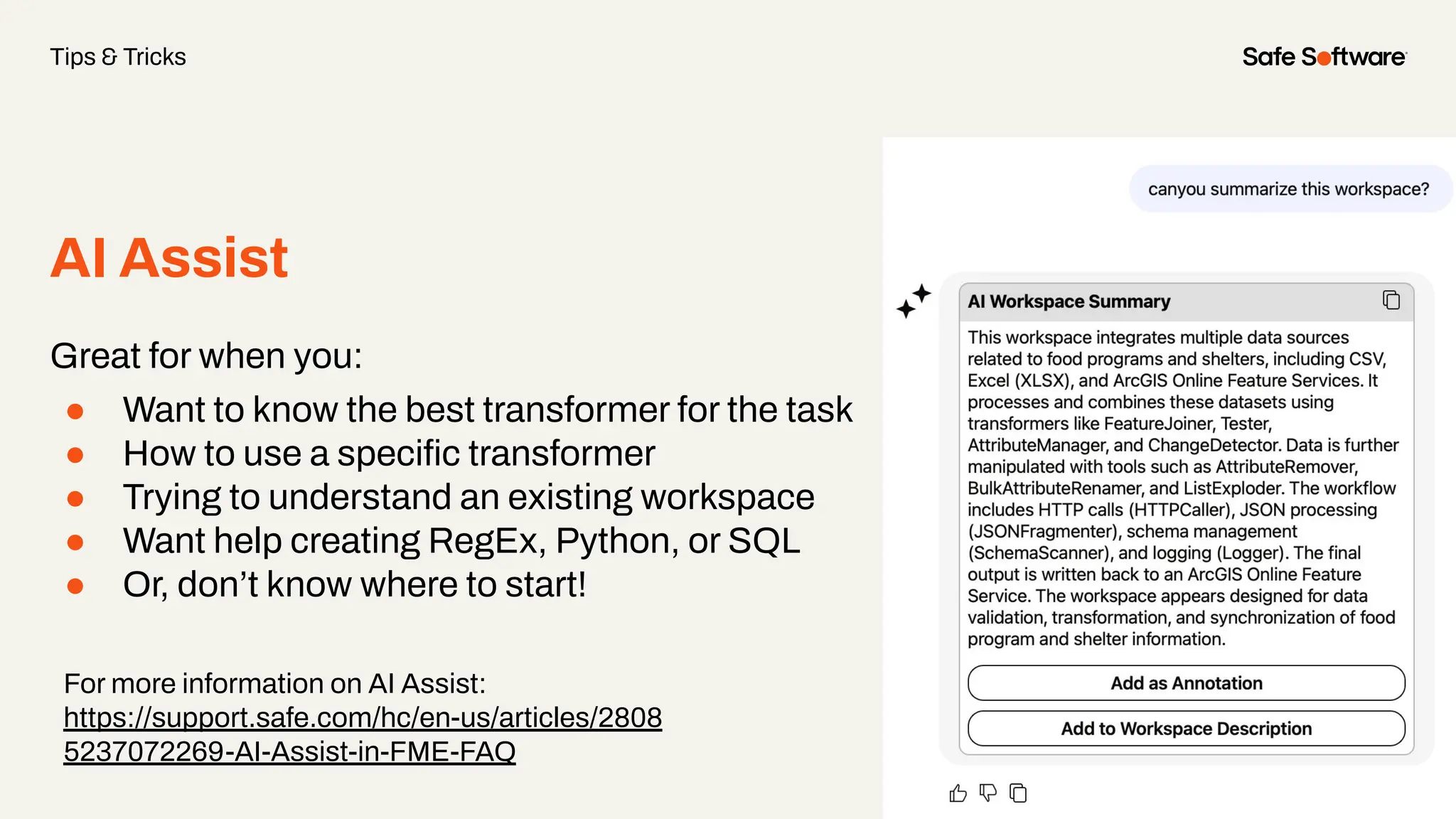 AI Assist
Great for when you:
● Want to know the best transformer for the task
● How to use a speciﬁc transformer
● Trying to understand an existing workspace
● Want help creating RegEx, Python, or SQL
● Or, don’t know where to start!
Tips & Tricks
For more information on AI Assist:
https://support.safe.com/hc/en-us/articles/2808
5237072269-AI-Assist-in-FME-FAQ
 