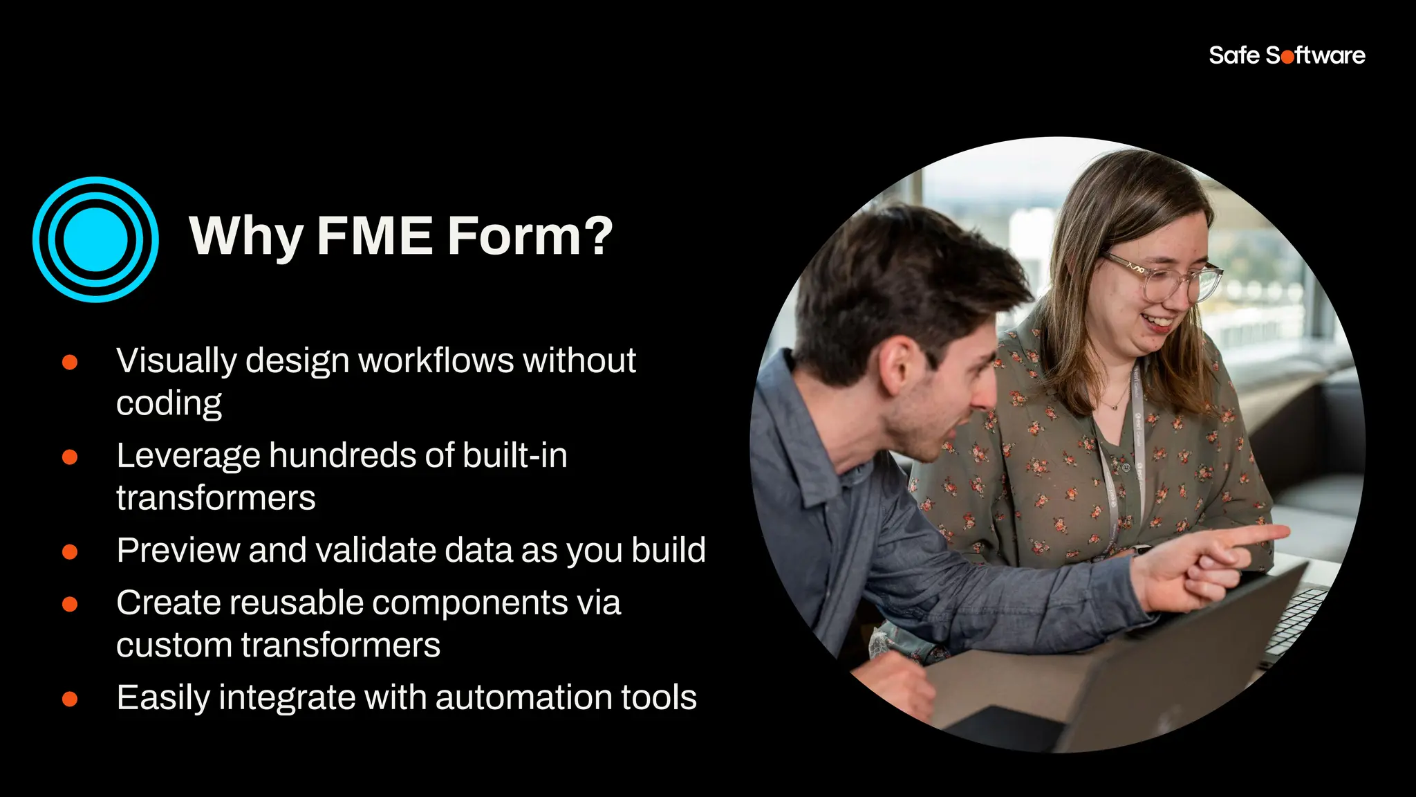 ● Visually design workﬂows without
coding
● Leverage hundreds of built-in
transformers
● Preview and validate data as you build
● Create reusable components via
custom transformers
● Easily integrate with automation tools
Why FME Form?
 