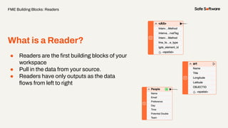● Readers are the ﬁrst building blocks of your
workspace
● Pull in the data from your source.
● Readers have only outputs as the data
ﬂows from left to right
What is a Reader?
FME Building Blocks: Readers
 