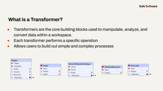 ● Transformers are the core building blocks used to manipulate, analyze, and
convert data within a workspace.
● Each transformer performs a speciﬁc operation
● Allows users to build out simple and complex processes
What is a Transformer?
 