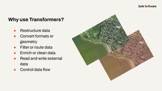 Why use Transformers?
● Restructure data
● Convert formats or
geometry
● Filter or route data
● Enrich or clean data
● Read and write external
data
● Control data ﬂow
 