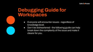 Debugging Guide for
Workspaces
● Everyone will encounter issues - regardless of
knowledge level.
● Don’t be disheartened - the following guide can help
break down the complexity of the issue and make it
clearer for you.
 