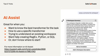 AI Assist
Great for when you:
● Want to know the best transformer for the task
● How to use a speciﬁc transformer
● Trying to understand an existing workspace
● Want help creating RegEx, Python, or SQL
● Or, don’t know where to start!
Tips & Tricks
For more information on AI Assist:
https://support.safe.com/hc/en-us/articles/2808
5237072269-AI-Assist-in-FME-FAQ
 