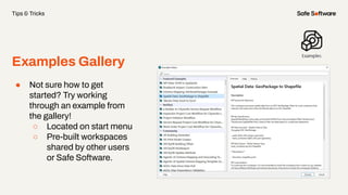 Examples Gallery
Tips & Tricks
● Not sure how to get
started? Try working
through an example from
the gallery!
○ Located on start menu
○ Pre-built workspaces
shared by other users
or Safe Software.
 