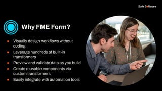 ● Visually design workﬂows without
coding
● Leverage hundreds of built-in
transformers
● Preview and validate data as you build
● Create reusable components via
custom transformers
● Easily integrate with automation tools
Why FME Form?
 