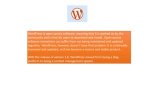 WordPress is open source software, meaning that it is worked on by the
community and is free for users to download and install. Open source
software sometimes can suffer from not being maintained and updated
regularly. WordPress, however, doesn’t have that problem. It is continually
improved and updated, and has become a mature and stable product.
With the release of version 3.8, WordPress moved from being a blog
platform to being a content management system.
 