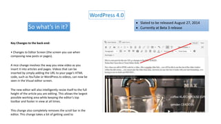 WordPress 4.0
So what’s in it?
Key Changes to the back-end:
• Changes to Editor Screen (the screen you use when
composing new posts or pages).
A nice change involves the way you view video as you
insert it into articles and pages. Videos that can be
inserted by simply adding the URL to your page’s HTML
code, such as YouTube or WordPress.tv videos, can now be
seen in the Visual editor screen.
The new editor will also intelligently resize itself to the full
height of the article you are editing. This allows the largest
possible working area while keeping the editor’s top
toolbar and footer in view at all times.
This change also completely removes the scroll bar in the
editor. This change takes a bit of getting used to
 Slated to be released August 27, 2014
 Currently at Beta 3 release
 
