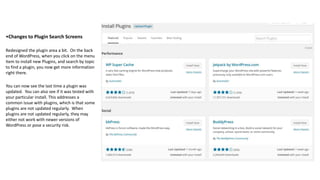 •Changes to Plugin Search Screens
Redesigned the plugin area a bit. On the back
end of WordPress, when you click on the menu
item to install new Plugins, and search by topic
to find a plugin, you now get more information
right there.
You can now see the last time a plugin was
updated. You can also see if it was tested with
your particular install. This addresses a
common issue with plugins, which is that some
plugins are not updated regularly. When
plugins are not updated regularly, they may
either not work with newer versions of
WordPress or pose a security risk.
 