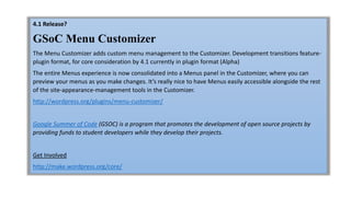 4.1 Release?
GSoC Menu Customizer
The Menu Customizer adds custom menu management to the Customizer. Development transitions feature-
plugin format, for core consideration by 4.1 currently in plugin format (Alpha)
The entire Menus experience is now consolidated into a Menus panel in the Customizer, where you can
preview your menus as you make changes. It’s really nice to have Menus easily accessible alongside the rest
of the site-appearance-management tools in the Customizer.
http://wordpress.org/plugins/menu-customizer/
Google Summer of Code (GSOC) is a program that promotes the development of open source projects by
providing funds to student developers while they develop their projects.
Get Involved
http://make.wordpress.org/core/
 