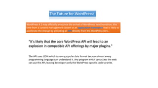 The Future for WordPress:
WordPress 4.1 may officially announce the arrival of WordPress' next transition, this
time from a content management system to an application framework that is likely to
accelerate the change by providing an API directly from the WordPress core..
"It's likely that the core WordPress API will lead to an
explosion in compatible API offerings by major plugins."
The API uses JSON which is a very popular data format because almost every
programming language can understand it. Any program which can access the web
can use the API, leaving developers only the WordPress-specific code to write.
 